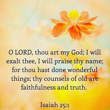 O Lord, thou art my God; I will exalt thee, I will praise thy name; for thou hast done wonderful things; thy counsels of old are faithfulness and truth.  Isaiah 25:1