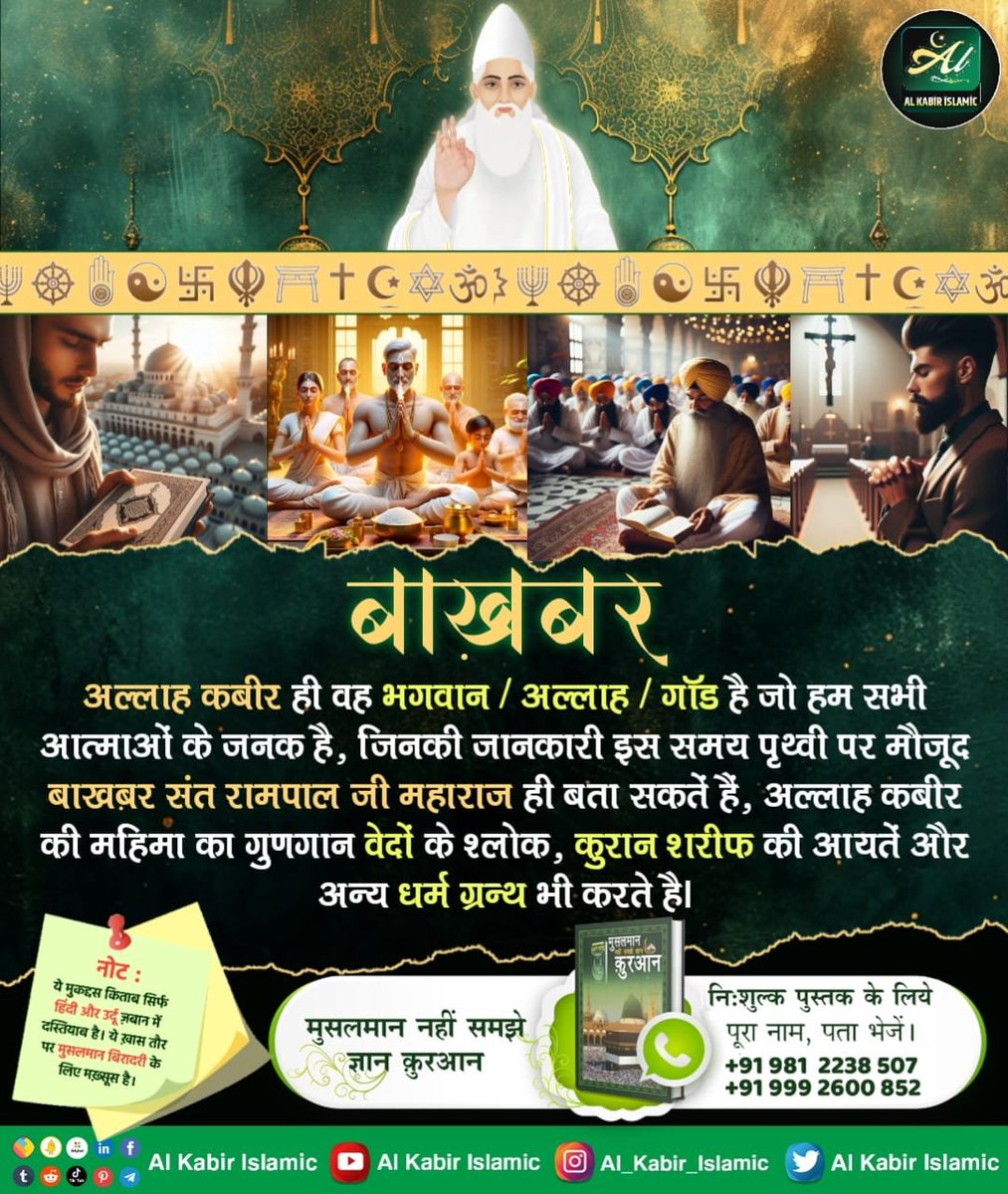अल्लाह कबीर ही वह भगवान/अल्लाह/गॉड है जो हम सभी आत्माओं के जनक है, जिनकी जानकारी इस समय पृथ्वी पर मौजूद बाखबर संत रामपाल जी महाराज ही बता सकतें हैं, अल्लाह कबीर की महिमा का गुणगान वेदों के श्लोक, कुरान शरीफ की आयतें और अन्य धर्म ग्रन्थ भी करते है।
#AlKabir_Islamic
#SaintRampalJi