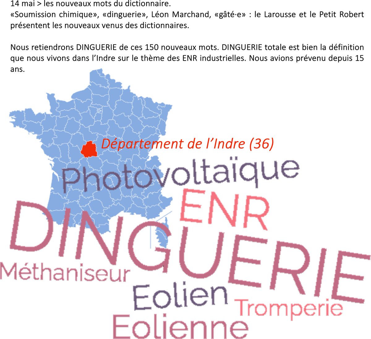 14 mai > les nouveaux mots du dictionnaire

Nous retiendrons DINGUERIE de ces 150 nouveaux mots. DINGUERIE totale est bien la définition que nous vivons dans l’Indre sur le thème des ENR industrielles. Nous avions prévenu depuis 15 ans. #gueux