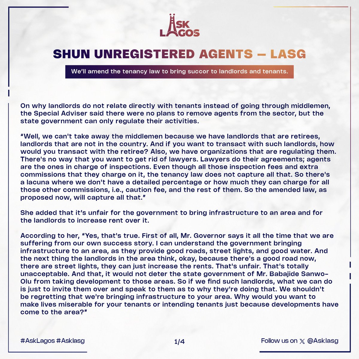 Asklasg's tweet photo. SHUN UNREGISTERED AGENTS – LASG

 We’ll amend the tenancy law to bring succor to landlords and tenants.

The Lagos State Government has warned Lagosians to avoid patronizing unregistered agents for their real estate or housing transactions.

Special Adviser to the Governor on Housing Barr. Barakat Odunuga-Bakare said this on ‘ASK LAGOS’, a weekly X (formerly Twitter) space discussion to bridge the engagement gap between the Lagos State Government and residents online.

Fielding questions from Lagosians alongside the Commissioner for Information & Strategy, Gbenga Omotoso on the topic, “Housing Issues in Lagos: Tough Landlords, Greedy Tenants, & Crafty Tenants”, Barakat said the Lagos State Real Estate Regulatory Authority (LASRERA), which registers players in the built sector, has a database of those real estate practitioners, as well as the responsibility of settling disputes between tenants and landlords, developers and potential homeowners, and also settling rent disputes.

Her words, “I can tell you that as soon as the inception of the agency in 2022, we've been able to recover well over 795 million naira and also 20 properties in high-brow areas and rural areas too. I've been able to make an example of one who is presently serving time in in in Kirikiri Prison, he collected money from 20 people for one property  (about N85 million) and he didn't come up with the property, so we approached him and he absconded and traveled to America not knowing that we've partnered with the EFCC and the Interpol, so we informed them that we've not been able to reach out to this man, so as soon as he got back he was picked up at the airport, he was tried and he was sentenced to five years in prison. All the money that we were able to recover, we've been able to give back to the petitioners who have sent petitions to our offices, and so I believe it's a win-win situation.

“Mr. Governor has told us specifically that we should try everything that we can to make life easy for everybody in Lagos, and we all know that demand is more than supply. We have an influx of about 500,000 people that come into Lagos every month, and our present population in Lagos is well over 23 million, and we have nowhere to put these people so why can't we just stand mid halfway and see how we can accommodate each other, we know times are hard, we know building equipment building materials are quite expensive as well so it's a global problem. “The same thing that's happening in Lagos is what is happening in New York, happening in Paris, happening in London, and you know there's nothing we can do about it.”

Speaking on landlords who charge more than one year's rent, the Special Adviser urged residents to report such landlords to the agency.

“So if you find any landlord that charges more than one year's rent, please report that landlord to the Lagos State Regulatory Authority at block 21, first floor,  Alausa or you can go on our website https://t.co/NnYI7UCjo6, and there's a section where you can file a complaint with the full details of the landlord the property, phone number and any details that you can provide whatsoever, and then we would invite the landlord over to ask why they are charging two years rent,  but you need to have proof that they're asking for three years so not just by word of mouth either by agreement or by whatever information. And in regards to agents, please take note that agents are not supposed to charge more than 10% of the total sum of the package; so, if any agent is charging more than 10%, please let us know the agents, their names, their phone numbers and any details you have about them, because you are not even supposed to transact business with any agent that is not licensed by the Lagos State regulatory authority. The first thing you should ask any agents that you want to transact with is whether they are licensed by LASRERA to practice real estate in Lagos State. If they are not, please do not transact with them.”