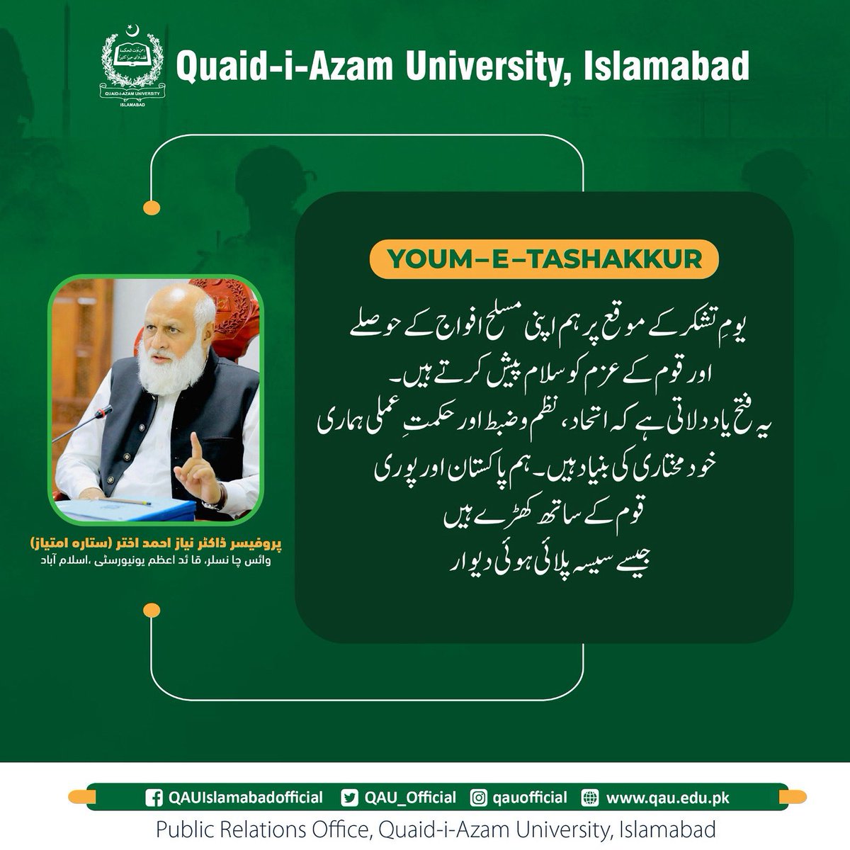 یقین، اتحاد اور قربانی کی علامت – یومِ تشکر پر ہم اپنی مسلح افواج کو خراجِ تحسین پیش کرتے ہیں۔
ہم پاکستان اور پوری قوم کے ساتھ کھڑے ہیں جیسے سیسہ پلائی ہوئی دیوار۔ 🇵🇰

انجینئر پروفیسر ڈاکٹر نیاز احمد اختر (ستارہ امتیاز)
وائس چانسلر
قائداعظم یونیورسٹی، اسلام آباد