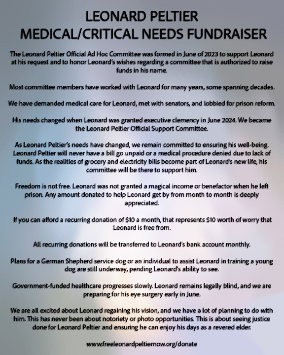 LEONARD PELTIER MEDICAL/CRITICAL NEEDS FUNDRAISER

The Leonard Peltier Official Ad Hoc Committee was formed in June of 2023 to support Leonard at his request and to honor Leonard’s wishes regarding a committee that is authorized to raise funds in his name.

Most committee members