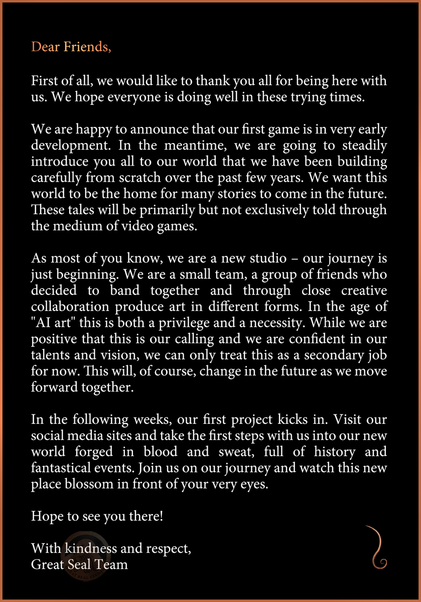 An open letter from Great Seal Studios announcing that our first game is in very early development. 

We are a small team of friends who have decided to band together and produce art in different forms. In the age of “AI art” this is both a privilege and a necessity. 

In the following weeks, our first project kicks in and we will be steadily introducing you to the world we have been building from scratch over the past years. 

Thank you all for being here with us and we hope to see you on this journey as we unravel far off lands drenched in fantasy, horror, and political turmoil; all forged in blood and sweat. 

With kindness and respect, 
The Great Seal Team