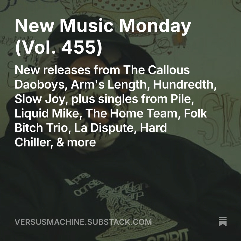 Versus Machine (@versusmachine) on Twitter photo New Music Monday, Vol. 455
💿 New releases from <a href="/callousdaoboys/">The Callous Daoboys</a>, <a href="/armslengthblues/">arm’s length</a>, <a href="/HUNDREDTH/">HUNDREDTH</a>, Slow Joy
🎶 Singles from Pile, <a href="/liquidmikeband/">liquidmike</a>, <a href="/TheHomeTeamNW/">The 🇵🇸FREE PALESTINE🇵🇸 Team 🏡</a>, Folk Bitch Trio, <a href="/ladisputeband/">La Dispute</a>, Hard Chiller
MORE➡️ tinyurl.com/VMnmm455 New Music Monday, Vol. 455
💿 New releases from <a href="/callousdaoboys/">The Callous Daoboys</a>, <a href="/armslengthblues/">arm’s length</a>, <a href="/HUNDREDTH/">HUNDREDTH</a>, Slow Joy
🎶 Singles from Pile, <a href="/liquidmikeband/">liquidmike</a>, <a href="/TheHomeTeamNW/">The 🇵🇸FREE PALESTINE🇵🇸 Team 🏡</a>, Folk Bitch Trio, <a href="/ladisputeband/">La Dispute</a>, Hard Chiller
MORE➡️ tinyurl.com/VMnmm455