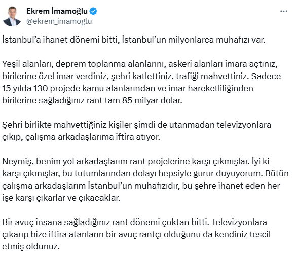 Ekrem İmamoğlu:

"Şehri birlikte mahvettiğiniz kişiler şimdi de utanmadan televizyonlara çıkıp, çalışma arkadaşlarıma iftira atıyor.  

Neymiş, benim yol arkadaşlarım rant projelerine karşı çıkmışlar. İyi ki karşı çıkmışlar, bu tutumlarından dolayı hepsiyle gurur duyuyorum."