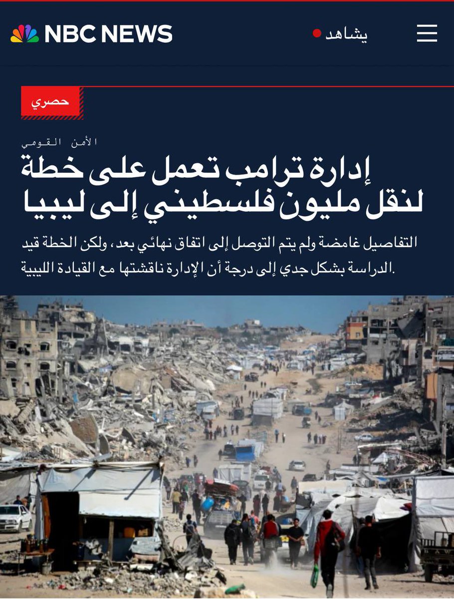 NBC News: 

إدارة ترامب تعمل على خطة لنقل مليون فلسطيني من غزة إلى ليبيا.
الخطة قيد دراسة جدية إلى حد أن الإدارة ناقشتها مع القيادة الليبية، مقابل الإفراج عن مليارات الدولارات من الأموال الليبية المجمدة في الولايات المتحدة