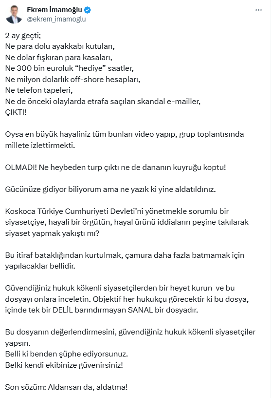 Ekrem İmamoğlu:

2 ay geçti;
Ne para dolu ayakkabı kutuları,
Ne dolar fışkıran para kasaları,
Ne 300 bin euroluk “hediye” saatler,
Ne milyon dolarlık off-shore hesapları,
Ne telefon tapeleri,
Ne de önceki olaylarda etrafa saçılan skandal e-mailler, ÇIKTI!

Oysa en büyük hayaliniz