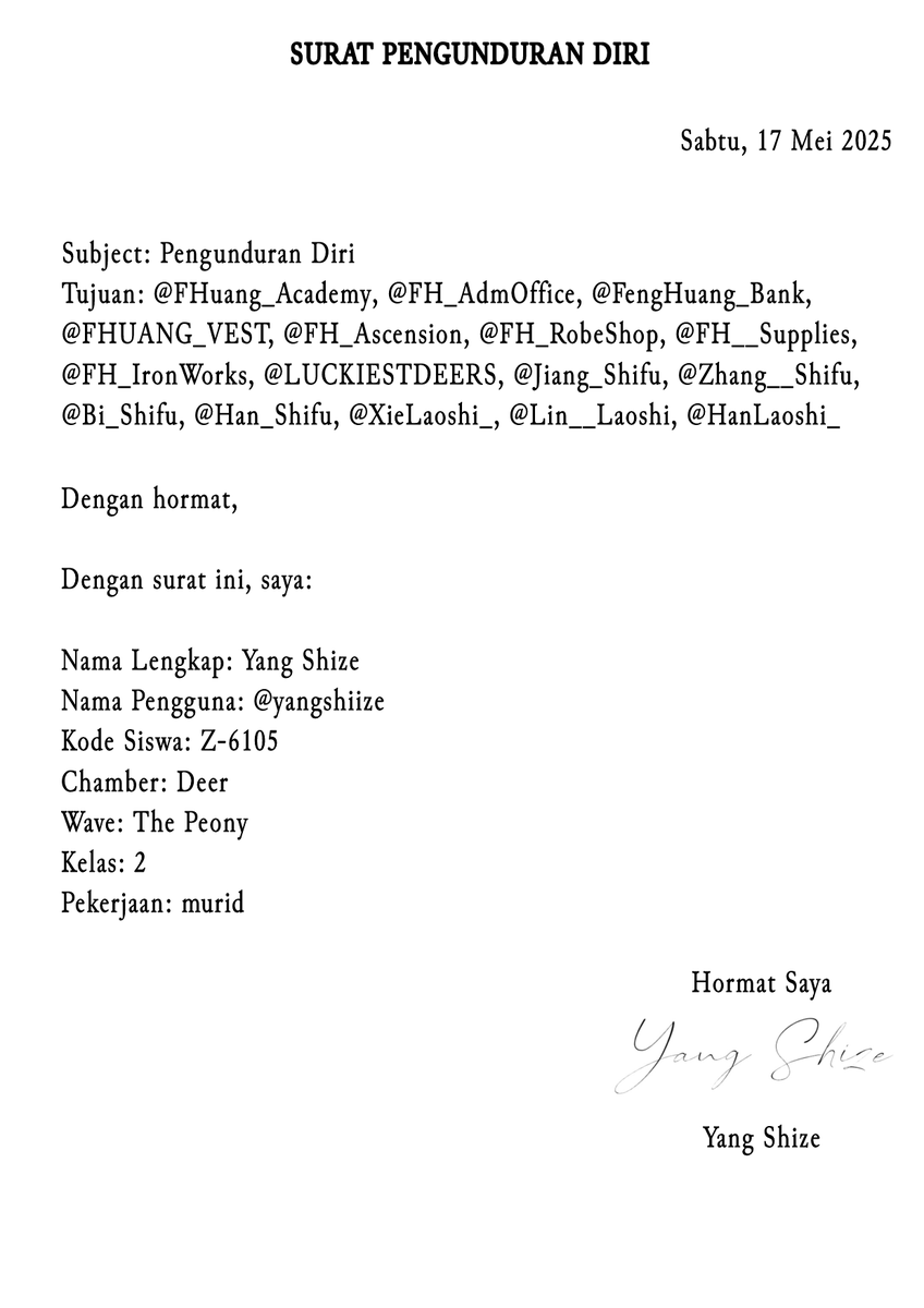 杨仕泽, Shi Ze (@yangshiize) on Twitter photo Subject : Surat Pengunduran Diri
Tujuan : <a href="/FHuang_Academy/">Fenghuang Academy</a>, <a href="/FH_AdmOffice/">Fenghuang ADM</a>, <a href="/FengHuang_Bank/">Fenghuang Bank</a>, <a href="/FHUANG_VEST/">V.E.S.T</a>, <a href="/FH_Ascension/">FH Ascension</a>, <a href="/FH_RobeShop/">Robe Shop</a>, <a href="/FH__Supplies/">Supplies Store</a>, @FH_IronWorks, <a href="/LUCKIESTDEERS/">DEER CHAMBER</a>, <a href="/Jiang_Shifu/">江, Míngzhū</a>, <a href="/Zhang__Shifu/">張, Ananta</a>, <a href="/Bi_Shifu/">毕, Yilian</a>, <a href="/Han_Shifu/">韩, Alden</a>, <a href="/XieLaoshi_/">渫. Claire</a>, <a href="/Lin__Laoshi/">林, Rory</a>, <a href="/HanLaoshi_/">韩, Audrey</a> Subject : Surat Pengunduran Diri
Tujuan : <a href="/FHuang_Academy/">Fenghuang Academy</a>, <a href="/FH_AdmOffice/">Fenghuang ADM</a>, <a href="/FengHuang_Bank/">Fenghuang Bank</a>, <a href="/FHUANG_VEST/">V.E.S.T</a>, <a href="/FH_Ascension/">FH Ascension</a>, <a href="/FH_RobeShop/">Robe Shop</a>, <a href="/FH__Supplies/">Supplies Store</a>, @FH_IronWorks, <a href="/LUCKIESTDEERS/">DEER CHAMBER</a>, <a href="/Jiang_Shifu/">江, Míngzhū</a>, <a href="/Zhang__Shifu/">張, Ananta</a>, <a href="/Bi_Shifu/">毕, Yilian</a>, <a href="/Han_Shifu/">韩, Alden</a>, <a href="/XieLaoshi_/">渫. Claire</a>, <a href="/Lin__Laoshi/">林, Rory</a>, <a href="/HanLaoshi_/">韩, Audrey</a>