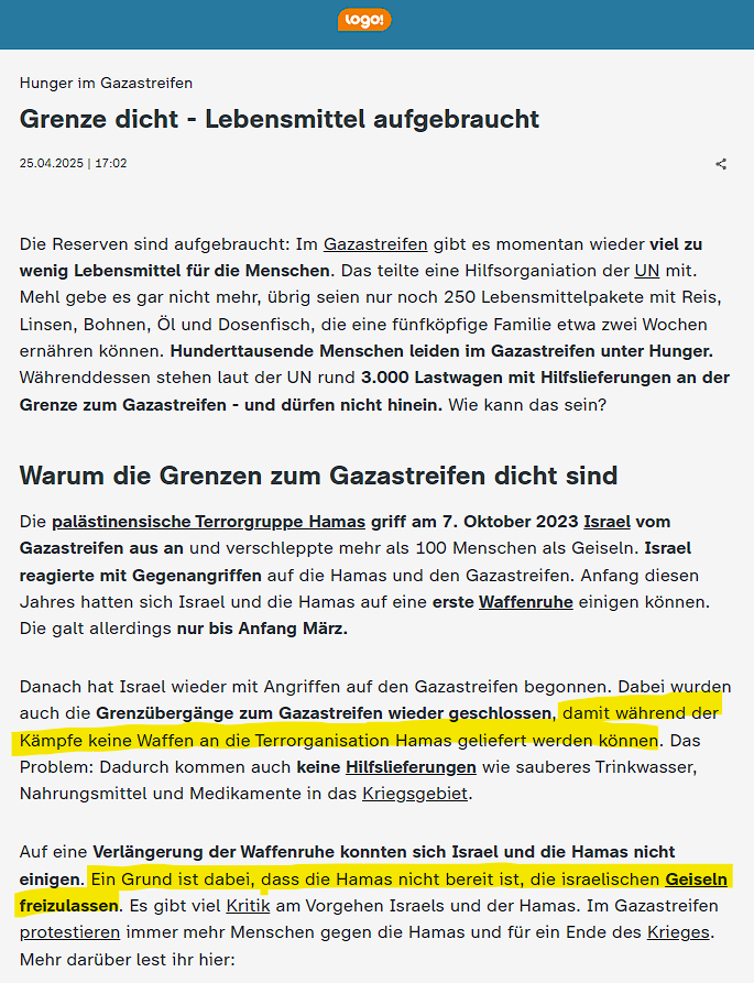 Bei <a href="/ZDFlogo/">Nachrichten für Kids</a> erfährt die 8 bis 12-Jährige Zielgruppe, Israel lasse keine Hilfsgüter nach Gaza, um Waffenlieferungen an die Hamas zu verhindern. Die Waffenruhe sei beendet worden, weil Hamas die Geiseln nicht freilassen wollte. Beides behauptet nicht einmal mehr Israels Armee.