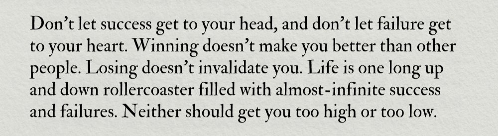Don't let success get to your head
Don't let failure get to your heart