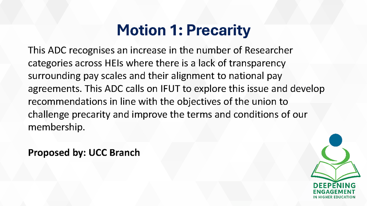 Motions Passed!

Motion 1: Precarity
This ADC recognises an increase in the number of Researcher categories across HEIs where there is a lack of transparency surrounding pay scales and their alignment to national pay agreements. This ADC calls on IFUT to explore this issue and
