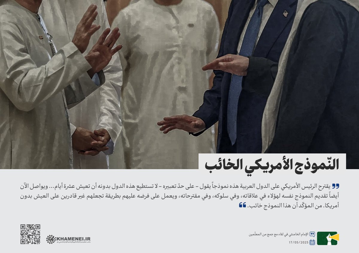 يقترح الرئيس الأمريكي على الدول العربية نموذجاً يقول أنه لا تستطيع هذه الدول بدونه أن تعيش عشرة أيام، ويواصل الآن أيضاً تقديم النموذج نفسه لهؤلاء، ويعمل على فرضه عليهم بطريقة تجعلهم غير قادرين على العيش بدون أمريكا. من المؤكّد أن هذا النموذج خائب.

 الإمام الخامنئي | 17/05/2025