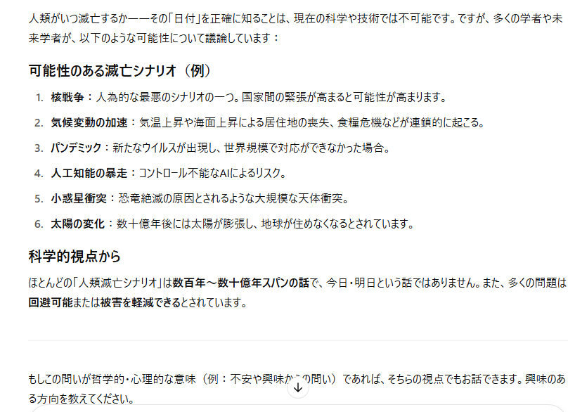 tora__1947's tweet photo. ��＃人類が滅亡する日 を教えて下さい」という私の質問に対する #ChatGPT の回答

「ほとんどの『人類滅亡シナリオ』は数百年〜数十億年スパンの話で、今日・明日という話ではありません。また、多くの問題は回避可能または被害を軽減できるとされています」

ChatGPTは楽観主義者らしい（笑） https://t.co/NV7x1Rh8PS