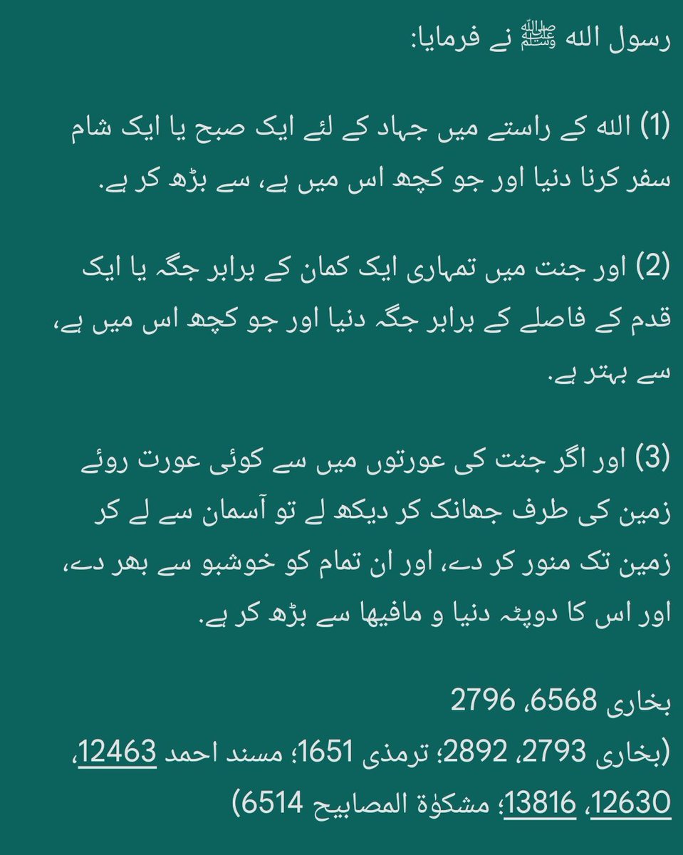 قَالَ ﷺ:

(1) الله کے راستے میں ایک دن کی سرحد کی نگرانی (رباط)، دنیا و مافیہا سے بہتر ہے،
(2) تم میں سے کسی کے کوڑے کے برابر جگہ، جنت میں دنیا و مافیہا سے بہتر ہے،
(3) بندے کا الله کے راستے میں شام کے وقت یا صبح کے وقت چلنا (جہاد پر نکلنا)، دنیا و مافیہا سے بہتر ہے.

بخاری 2892