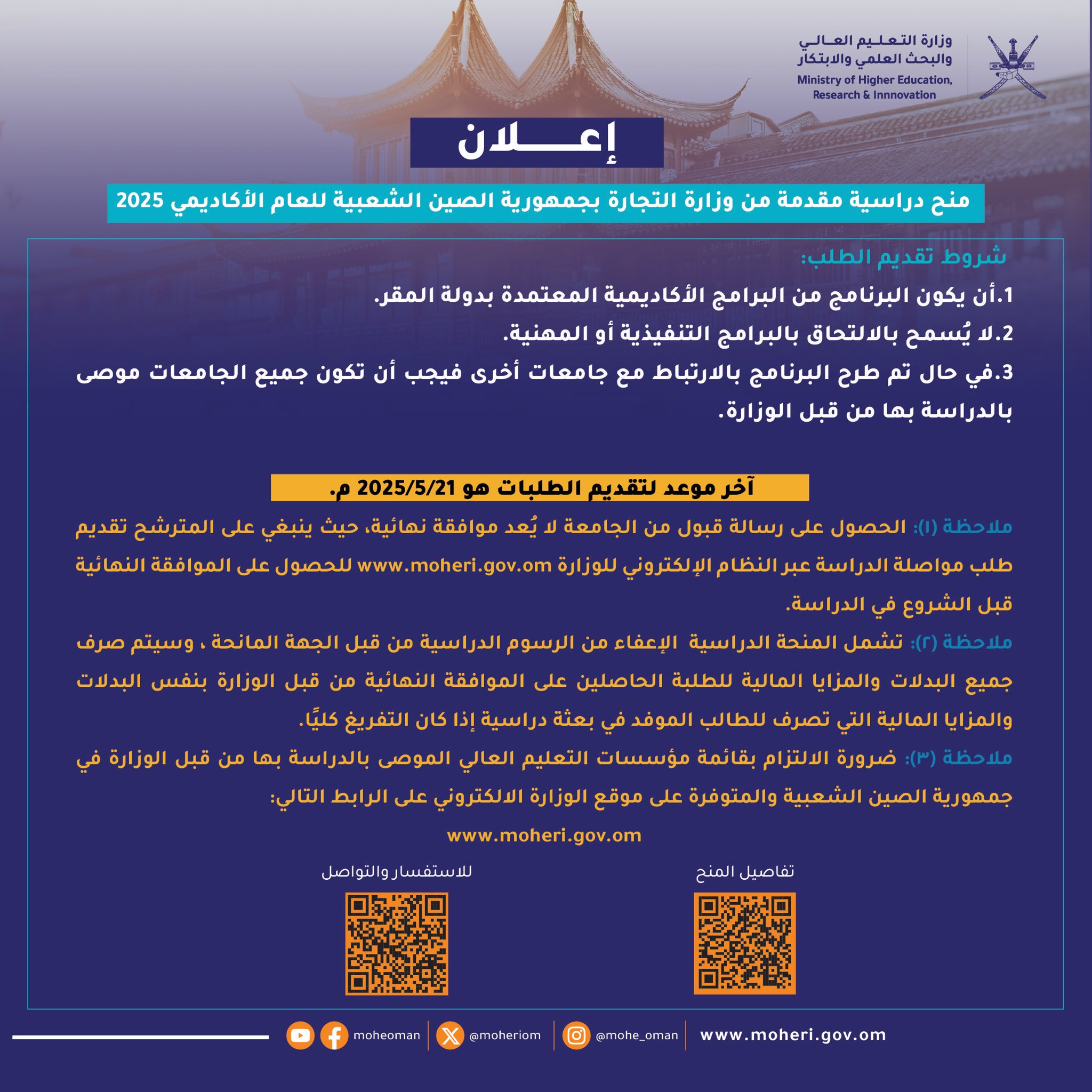 الالتزام بقائمة مؤسسات التعليم العالي الموصى بالدراسة بها من قبل الوزارة في جمهورية الصين الشعبية والمتوفرة على موقع الوزارة الالكتروني على الرابط: 
https://www.moheri.gov.om  
أما فيما يتعلق بالبرامج فيُشترط:
1. أن يكون البرنامج من البرامج الأكاديمية المعتمدة بدولة المقر.
2. لا يُسمح بالالتحاق بالبرامج التنفيذية أو المهنية.
3. في حال تم طرح البرنامج بالارتباط مع جامعات أخرى فيجب أن تكون جميع الجامعات موصى بالدراسة بها من قبل هذه الوزارة.
علمًا بأن آخر موعد لتقديم الطلبات هو 21//052025م .
ملاحظة (1): الحصول على رسالة قبول من الجامعة لا يُعتبر موافقة نهائية، حيث ينبغي على المترشح تقديم طلب مواصلة الدراسة عبر النظام الإلكتروني للوزارة https://www.moheri.gov.om للحصول على الموافقة النهائية قبل الشروع في الدراسة.
ملاحظة (2):  تشمل المنحة الدراسية  الاعفاء من الرسوم الدراسية من قبل الجهة المانحة ، وسيتم صرف جميع البدلات والمزايا المالية للطلبة الحاصلين على الموافقة النهائية من قبل الوزارة بنفس البدلات والمزايا المالية التي تصرف للطالب الموفد في بعثة دراسية إذا كان التفريغ كلي.