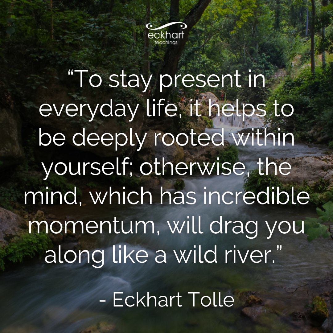 “To stay present in everyday life, it helps to be deeply rooted within yourself; otherwise, the mind, which has incredible momentum, will drag you along like a wild river.” - Eckhart Tolle