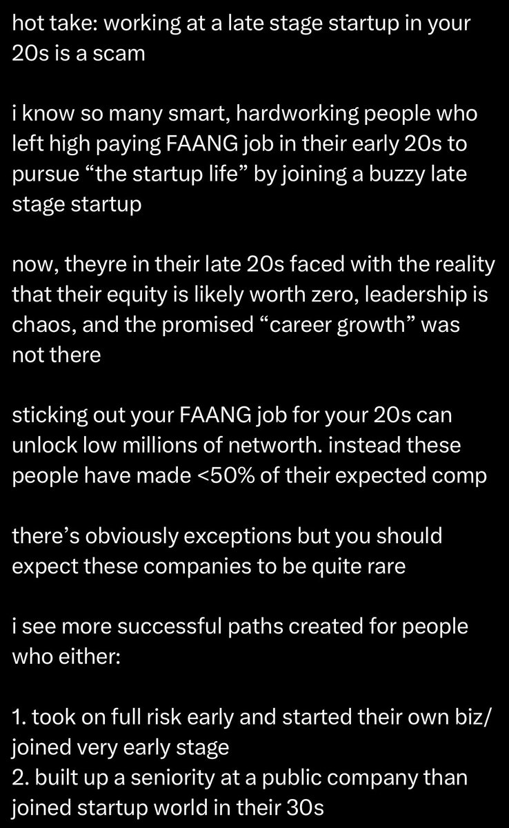 deedydas's tweet photo. This is great advice on choosing Startups vs BigTech.

The biggest caveat is that FAANG in your 20s often makes your skills deteriorate and your risk tolerance plummet and/or lifestyle creep enough that the golden handcuffs keep you in.

That said, very much agree tho that too many people say they're joining a "startup" and then join a unicorn+ growth co which isn't early enough to get real reward. You need to go earlier to and trust great teams.

It obviously does not generalize to everybody and the very best people can just start great companies with no experience.