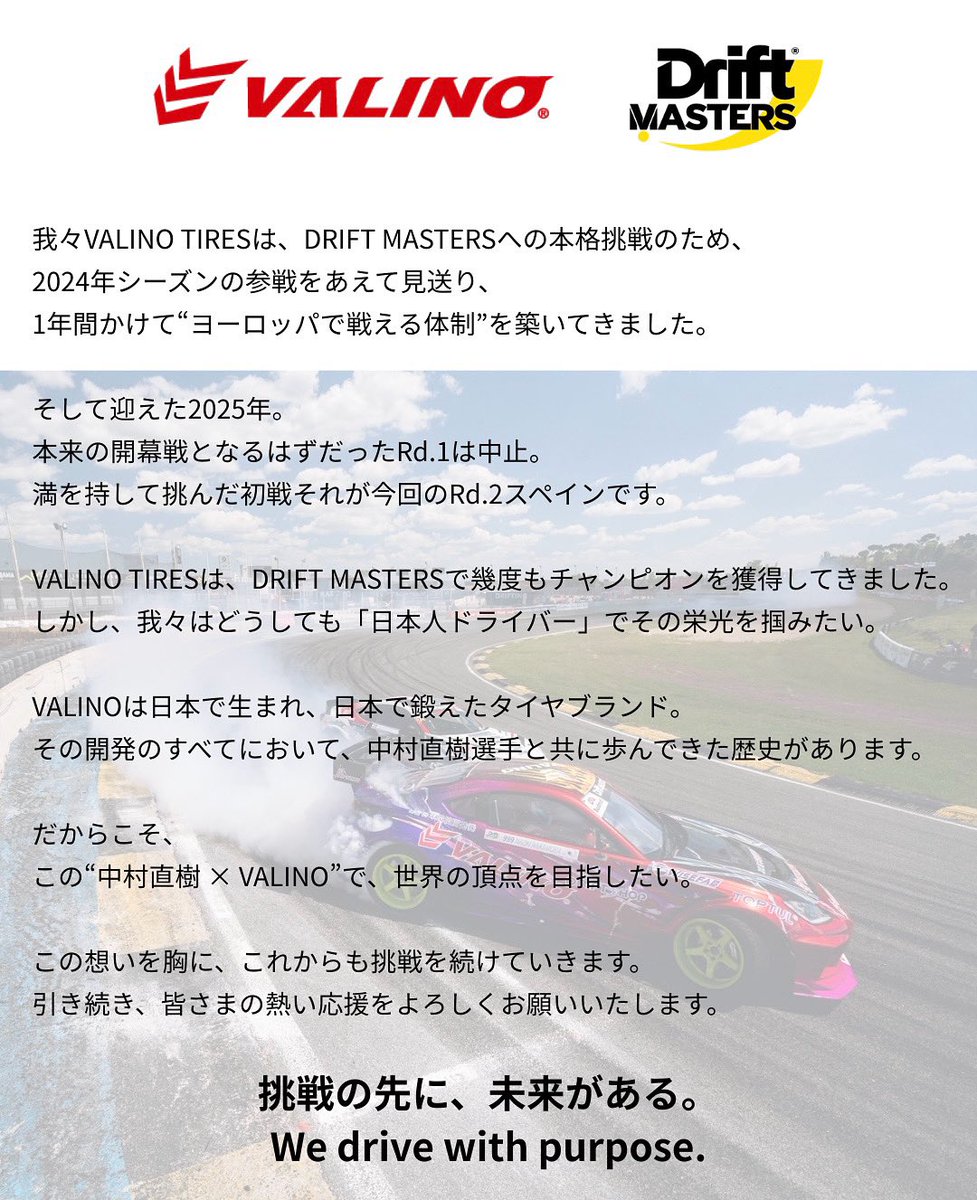 VALINO TIRES ヴァリノタイヤ 公式 (@valinotires) on Twitter photo DRIFT MASTERS  2025
“ VALINOx中村直樹 ”で、世界の頂点を目指したい。
この想いを胸に、これからも挑戦を続けていきます。
引き続き、皆さまの熱い応援をよろしくお願いいたします。
挑戦の先に、未来がある。
We drive with purpose.
#VALINO
#中村直樹 
#DRIFTMASTERS  
#hs_sukusuku DRIFT MASTERS  2025
“ VALINOx中村直樹 ”で、世界の頂点を目指したい。
この想いを胸に、これからも挑戦を続けていきます。
引き続き、皆さまの熱い応援をよろしくお願いいたします。
挑戦の先に、未来がある。
We drive with purpose.
#VALINO
#中村直樹 
#DRIFTMASTERS  
#hs_sukusuku