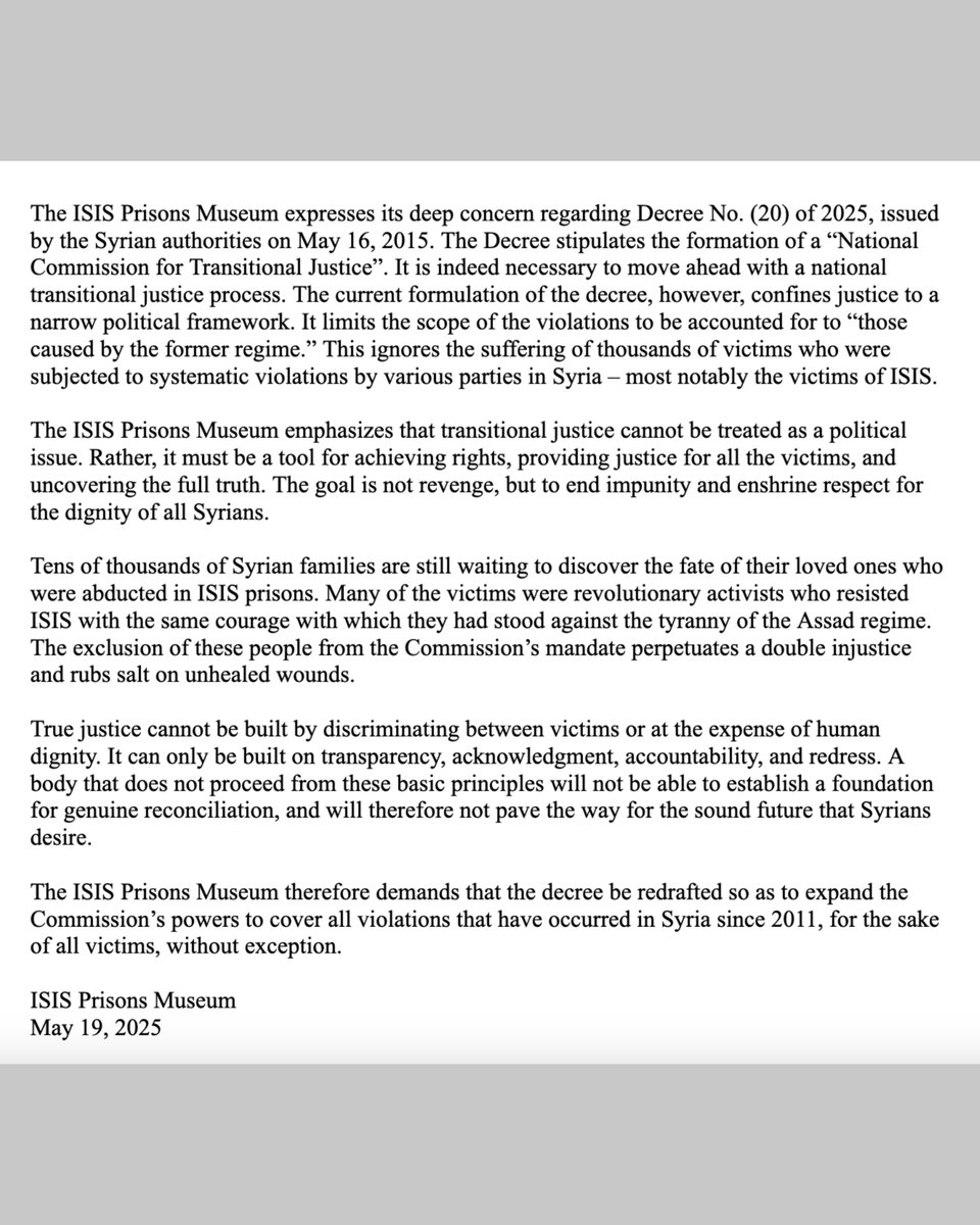 prisonsmuseum's tweet photo. Transitional Justice must be Comprehensive:
The IPM’s Concerns Regarding Decree 20

The ISIS Prisons Museum expresses its deep concern regarding Decree No. (20) of 2025, issued by the Syrian authorities on May 16, 2015. The Decree stipulates the formation of a “National Commission for Transitional Justice”. It is indeed necessary to move ahead with a national transitional justice process. The current formulation of the decree, however, confines justice to a narrow political framework. It limits the scope of the violations to be accounted for to “those caused by the former regime.” This ignores the suffering of thousands of victims who were subjected to systematic violations by various parties in Syria – most notably the victims of ISIS.

The ISIS Prisons Museum emphasizes that transitional justice cannot be treated as a political issue. Rather, it must be a tool for achieving rights, providing justice for all the victims, and uncovering the full truth. The goal is not revenge, but to end impunity and enshrine respect for the dignity of all Syrians.

Tens of thousands of Syrian families are still waiting to discover the fate of their loved ones who were abducted in ISIS prisons. Many of the victims were revolutionary activists who resisted ISIS with the same courage with which they had stood against the tyranny of the Assad regime. The exclusion of these people from the Commission’s mandate perpetuates a double injustice and rubs salt on unhealed wounds.

True justice cannot be built by discriminating between victims or at the expense of human dignity. It can only be built on transparency, acknowledgment, accountability, and redress. A body that does not proceed from these basic principles will not be able to establish a foundation for genuine reconciliation, and will therefore not pave the way for the sound future that Syrians desire.

The ISIS Prisons Museum therefore demands that the decree be redrafted so as to expand the Commission’s powers to cover all violations that have occurred in Syria since 2011, for the sake of all victims, without exception.

ISIS Prisons Museum
May 19, 2025