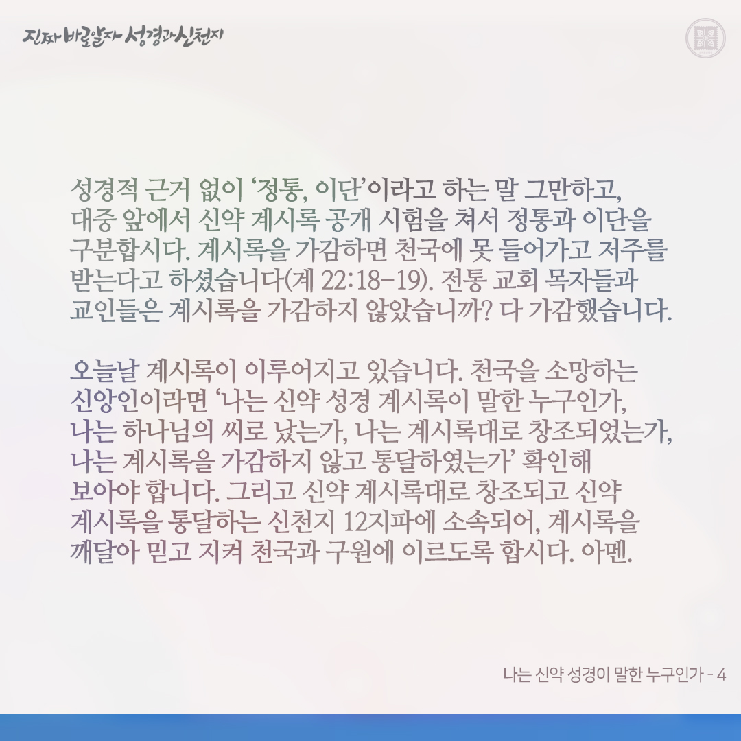 나는 신약 성경이 말한 누구인가

지금 때는 신약 계시록 성취 때입니다. 이때 나는 신약 성경이 말한 누구인지 확인해 보아야 합니다.

“나는 신약 성경 계시록대로 창조되었는가? 나는 계시록을 통달했는가, 아니면 가감했는가?(계 22:18-19 참고) 나는 하나님의 씨로 났는가, 마귀의 씨로