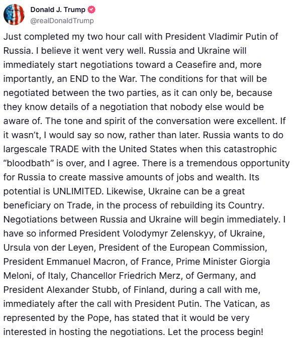 Gerashchenko_en's tweet photo. President Trump after his phone call with Putin:

"Russia and Ukraine will immediately start negotiations toward a Ceasefire and, more importantly, an END to the War....The tone and spirit of the conversation were excellent...Russia wants to do largescale TRADE with the United States when this catastrophic "bloodbath" is over, and I agree....Negotiations between Russia and Ukraine will begin immediately. I have so informed President Volodymyr Zelenskyy, of Ukraine, Ursula von der Leyen, President of the European Commission, President Emmanuel Macron, of France, Prime Minister Giorgia Meloni, of Italy, Chancellor Friedrich Merz, of Germany, and President Alexander Stubb, of Finland, during a call with me, immediately after the call with President Putin. The Vatican, as represented by the Pope, has stated that it would be very interested in hosting the negotiations. Let the process begin!