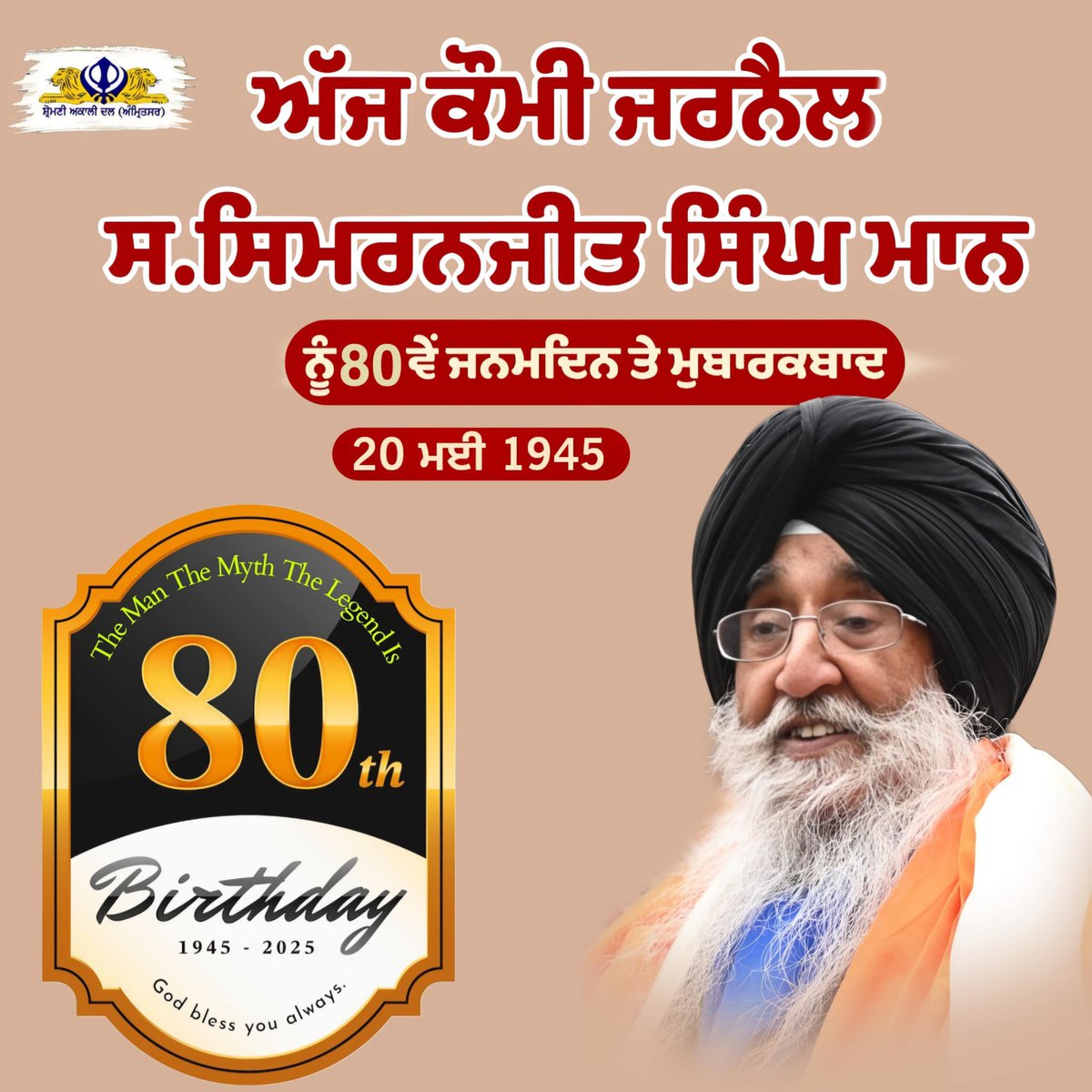ਅੱਜ ਸਿੱਖ ਕੌਮ ਦੇ ਜਰਨੈਲ ਸਰਦਾਰ ਸਿਮਰਨਜੀਤ ਸਿੰਘ ਮਾਨ ਪ੍ਰਧਾਨ ਸ਼੍ਰੌਮਣੀ ਅਕਾਲੀ ਦਲ ਅੰਮ੍ਰਿਤਸਰ ਜੀ ਦੇ 80ਵੇਂ ਜਨਮ ਦਿਨ ਤੇ ਸਰਦਾਰ ਸਿਮਰਨਜੀਤ ਸਿੰਘ ਮਾਨ ਜੀ ਨੂੰ ਬਹੁਤ ਬਹੁਤ ਮੁਬਾਰਕਾਂ। 
ਵਾਹਿਗੁਰੂ ਅੱਗੇ ਅਰਦਾਸ ਕਰਦੇ ਹਾਂ ਸਾਡੇ ਜਰਨੈਲ ਨੂੰ ਹਮੇਸ਼ਾ ਚੜ੍ਹਦੀ ਕਲਾ ਵਿੱਚ ਰੱਖਣ ਅਤੇ ਖਾਲਿਸਤਾਨ ਲਈ ਜੱਦੋ ਜਹਿਦ ਕਰਨ ਦਾ ਬਲ ਬਖ਼ਸ਼ਦੇ ਕਹਿਣ।
