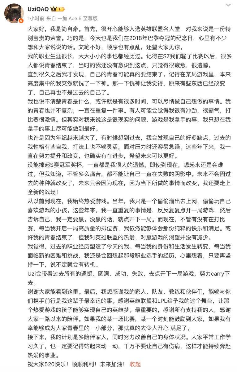 tttttyuc's tweet photo. Uzi: "Hi everyone, I'm Jian Zihao. First, I'm really happy to be inducted into the League of Legends Hall of Legends. This is an incredibly special honor. Coincedentally, today was also the anniversary of our 2018 MSI win in Paris. There's a lot on my mind that I'd like to share. My writing might not be the best and the thoughts are not in clear order. I hope you don't mind. 

I had a very long career and I've been through everything. I remember after we lost at Worlds in 2017, a lot of people said that their youth was over. At that time, I didn't really understand what that meant. I just felt tired and filled with regret. 

Until long after that, I began to realize that maybe my youth was coming to an end. I still remember that in one particular game, I was fully concentrated but then I just lost focus. That moment of distraction made me feel that something had already changed. I was no longer who I used to be. 

I don't really know what "youth" is. Maybe it's simply having a lot of time to do whatever you want to do. My youth wasn't complicated. It was all about doing one thing again and again. Some people see me as determined, aggressive, passionate on stage. But to me, this is about reality. Playing game is what I was good at and I just wanted to do the best I possibly could. 

Maybe because I'm getting older. When I think back on the past, I see a lot of flaws in my younger self. I used to be self-centered. My playstyle wasn't very flexible. I struggled under pressure. Over the years, I've been trying to improve myself and I believed I made some progress. I hope I can continue that trend in the future. 

It has been my biggest regret to not being able to life the Worlds trophy. Even now, thinking about it still hurts. But I know, no matter how painful it is, I can't let myself live under the shadow of failure. The future won't change because of the past. It only changes because of the present. I have to step onto a whole new battlefield. 

From the very beginning until now, I've always loved this game. Years ago, I was just a little kid that sneaked out to internet cafe to play the game I loved. For all these years, I've been doing the exact same thing: queue up, game after game, and tell myself that I have to win this one. If I lose? Then I queue up again. Even now, whether I'm playing professionally or not, whenever I get into a high-quality ranked game, I still feel a sense of pure joy and fulfillment. Maybe my youth has ended, but my love for League of Legends and my hunger for victory has never gone away. 

I believe that my past professional career shaped who I am today. Whenever my identity and life changes, whenever I face new challenges, I still think back to my experience as a professional player and remind myself: just keep going for a bit longer and things might get better. 

Uzi will take all the regrets, fulfillment, success and failures to queue up the next game and to keep carrying. 

Thank you all for reading this. Lastly, I want to thank my family, my teammates, my coaches and my parents. Walking alongside you all has been the luckiest thing in my life. Thank you to League of Legends and LPL for giving me this stage, for letting that kid who just loved the game to live out his hero dream. And most importantly, thank you to everyone who supports me. Thank you for staying with me all this time. If any of my games, even just one single moment, has inspired you, and if I've been fortune enough to be a small part of your youth, it makes me truly happy and fulfilled. 

Going forward, I plan to spend more time with my family and improve my health condition. Whether you are working or studying, remember to get up and move around. Don't let yourself get injured. Only then we can keep chasing what we love. 

Happy 520 (= I love you in Mandarin) to everyone! Wish you all the best!"