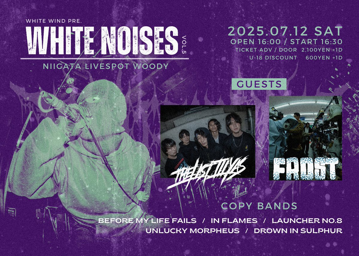 2025.07.12 (土)
<a href="/livespotWOODY/">新潟古町WOODY</a>

▍WHITE NOISES vol.5

出演バンド解禁！！

GUESTS：
・FROST <a href="/justcoldpiece/">FROST</a>
・THE LAST ILLYAS <a href="/thelastillyas/">THE LAST ILLYAS</a>

Open 16:00 / Start 16:30
Ticket ¥2,100 ＋ 1drink ¥400
U-18  ¥600 ＋ 1drink ¥400

▼ 詳細＆取り置きはこちら！▼
docs.google.com/forms/d/e/1FAI…