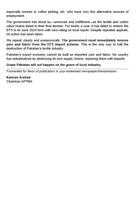 Press Release: 19th May 2025

TEXTILE INDUSTRY ON THE BRINK AS GOVERNMENT INDIFFERENCE ON THE EFS ANOMALY PERSISTS

Pakistan’s textile industry is rapidly deteriorating as, for over 10 months now, the government has failed to address the fatal anomaly in the Export Facilitation