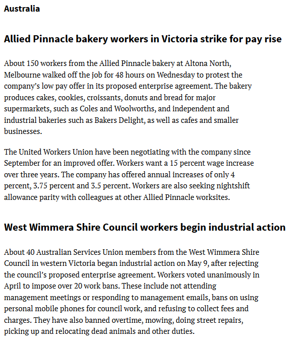 JohnWilsonWSWS's tweet photo. #Strke #AlliedPinnacle #Australia
Workers Struggles: Asia, Australia and the Pacific
- World Socialist Web Site @WSWS_Updates
16 May 2025
https://t.co/wxtN848Qod
Allied Pinnacle bakery workers in Victoria strike for pay rise
About 150 workers from the Allied Pinnacle bakery at Altona North, Melbourne walked off the job for 48 hours on Wednesday to protest the company’s low pay offer in its proposed enterprise agreement. The bakery produces cakes, cookies, croissants, donuts and bread for major supermarkets, such as Coles and Woolworths, and independent and industrial bakeries such as Bakers Delight, as well as cafes and smaller businesses.
The United Workers Union have been negotiating with the company since September for an improved offer. Workers want a 15 percent wage increase over three years. The company has offered annual increases of only 4 percent, 3.75 percent and 3.5 percent. Workers are also seeking nightshift allowance parity with colleagues at other Allied Pinnacle worksites.
West Wimmera Shire Council workers begin industrial action
About 40 Australian Services Union members from the West Wimmera Shire Council in western Victoria began industrial action on May 9, after rejecting the council’s proposed enterprise agreement. Workers voted unanimously in April to impose over 20 work bans. These include not attending management meetings or responding to management emails, bans on using personal mobile phones for council work, and refusing to collect fees and charges. They have also banned overtime, mowing, doing street repairs, picking up and relocating dead animals and other duties.