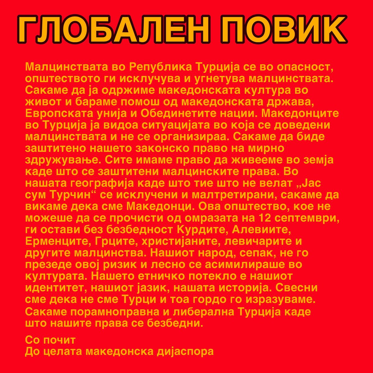 ОПШТ ПОВИК

Малцинствата во Република Турција се под закана. Oпштеството ги исклучува и ги угнетува малцинствата. Сакаме да ја одржиме македонската култура жива и бараме помош од македонската држава, Европската Унија и Обединетите Нации. ⤵️
