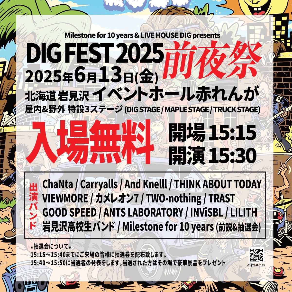 2025年6月13日(金曜日)
【DIG FEST 2025 "前夜祭"】

OPEN 15:15  START 15:30
TICKET "入場無料"

ChaNta 
Carryalls 
THINK ABOUT TODAY
VIEWMORE 
INViSBL
カメレオン7
TWO-nothing
And Knelll
TRAST
ANTS LABORATORY
GOOD SPEED
LILITH
岩見沢高校生バンド
Milestone for 10 years(前説&amp;抽選会)