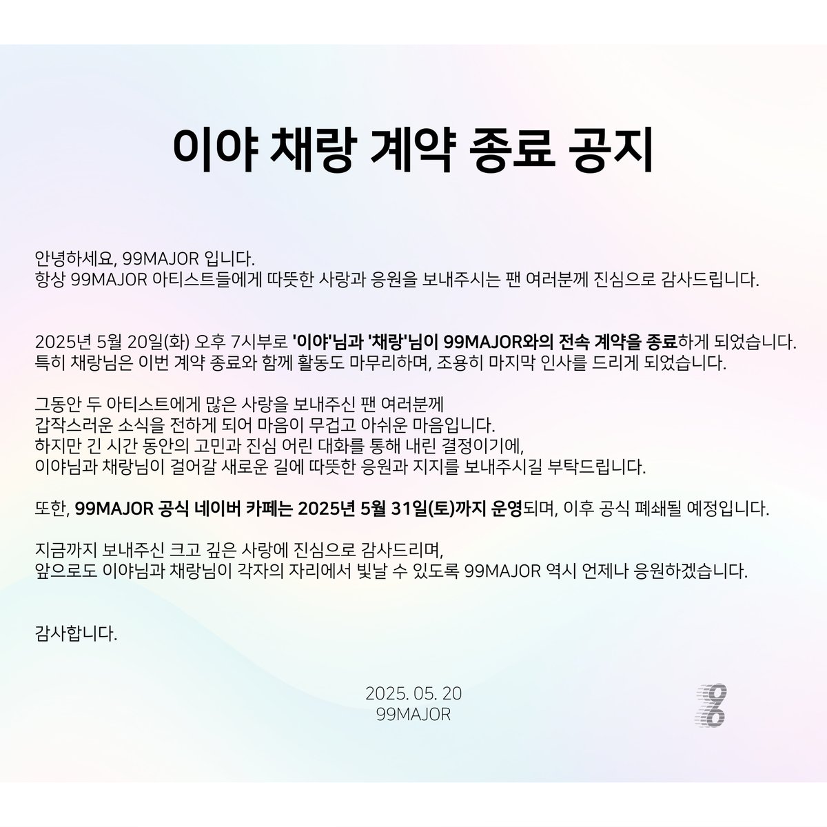 99Major_'s tweet photo. [이야 채랑 계약 종료 공지]

안녕하세요, 99MAJOR 입니다.

항상 99MAJOR 아티스트들에게 따뜻한 사랑과 응원을 보내주시는 팬 여러분께 진심으로 감사드립니다.

2025년 5월 20일(화) 오후 7시부로 '이야'님과 '채랑'님이 99MAJOR와의 전속 계약을 종료하게 되었습니다.
특히 채랑님은 이번 계약 종료와 함께 활동도 마무리하며, 조용히 마지막 인사를 드리게 되었습니다.

그동안 두 아티스트에게 많은 사랑을 보내주신 팬 여러분께 갑작스러운 소식을 전하게 되어 마음이 무겁고 아쉬운 마음입니다.
하지만 긴 시간 동안의 고민과 진심 어린 대화를 통해 내린 결정이기에,
이야님과 채랑님이 걸어갈 새로운 길에 따뜻한 응원과 지지를 보내주시길 부탁드립니다.

또한, 99MAJOR 공식 네이버 카페는 2025년 5월 31일(토)까지 운영되며, 이후 공식 폐쇄될 예정입니다.

지금까지 보내주신 크고 깊은 사랑에 진심으로 감사드리며,
앞으로도 이야님과 채랑님이 각자의 자리에서 빛날 수 있도록 99MAJOR 역시 언제나 응원하겠습니다.

감사합니다.