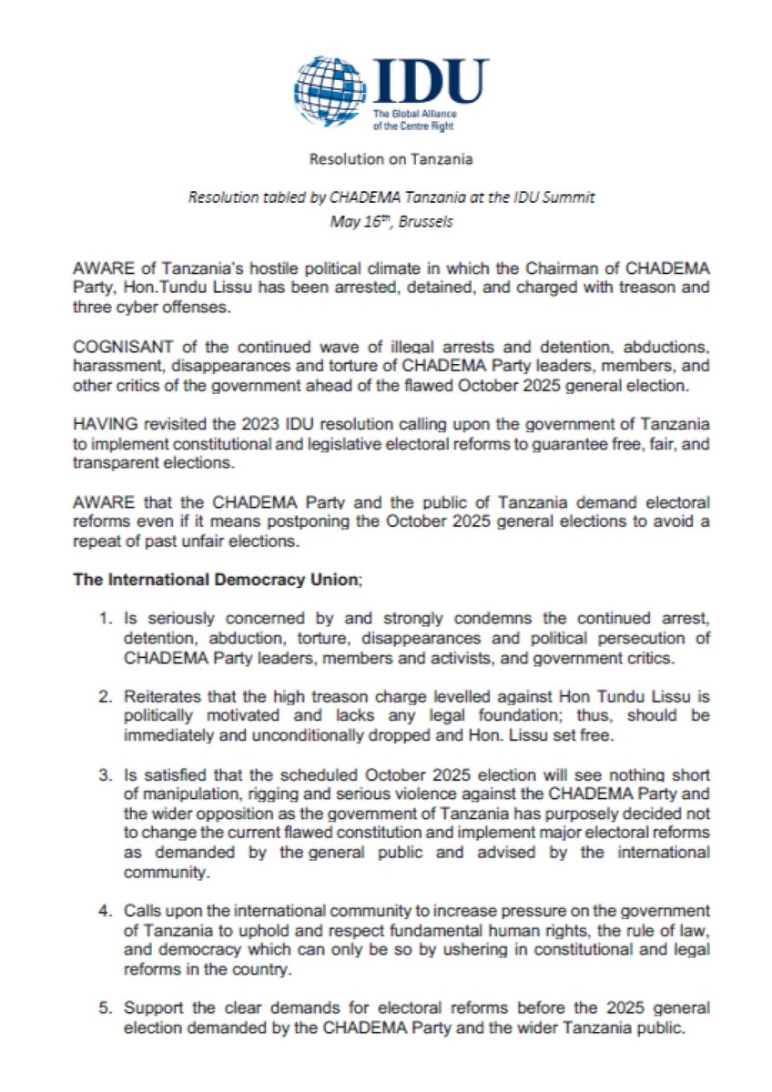 ChademaTZ2's tweet photo. The International Democracy Union; @idualliance 

1. Is seriously concerned by and strongly condemns the continued arrest, detention, abduction, torture, disappearances and political persecution of CHADEMA Party leaders, members and activists, and government critics.

2. Reiterates that the high treason charge levelled against Hon Tundu Lissu is politically motivated and lacks any legal foundation; thus, should be immediately and unconditionally dropped and Hon. Lissu set free.

3. Is satisfied that the scheduled October 2025 election will see nothing short of manipulation, rigging and serious violence against the CHADEMA Party and the wider opposition as the government of Tanzania has purposely decided not to change the current flawed constitution and implement major electoral reforms as demanded by the general public and advised by the international community.

4. Calls upon the international community to increase pressure on the government of Tanzania to uphold and respect fundamental human rights, the rule of law, and democracy which can only be so by ushering in constitutional and legal reforms in the country.

5. Support the clear demands for electoral reforms before the 2025 general election demanded by the CHADEMA Party and the wider Tanzania public.

https://t.co/BfIwprpmoa