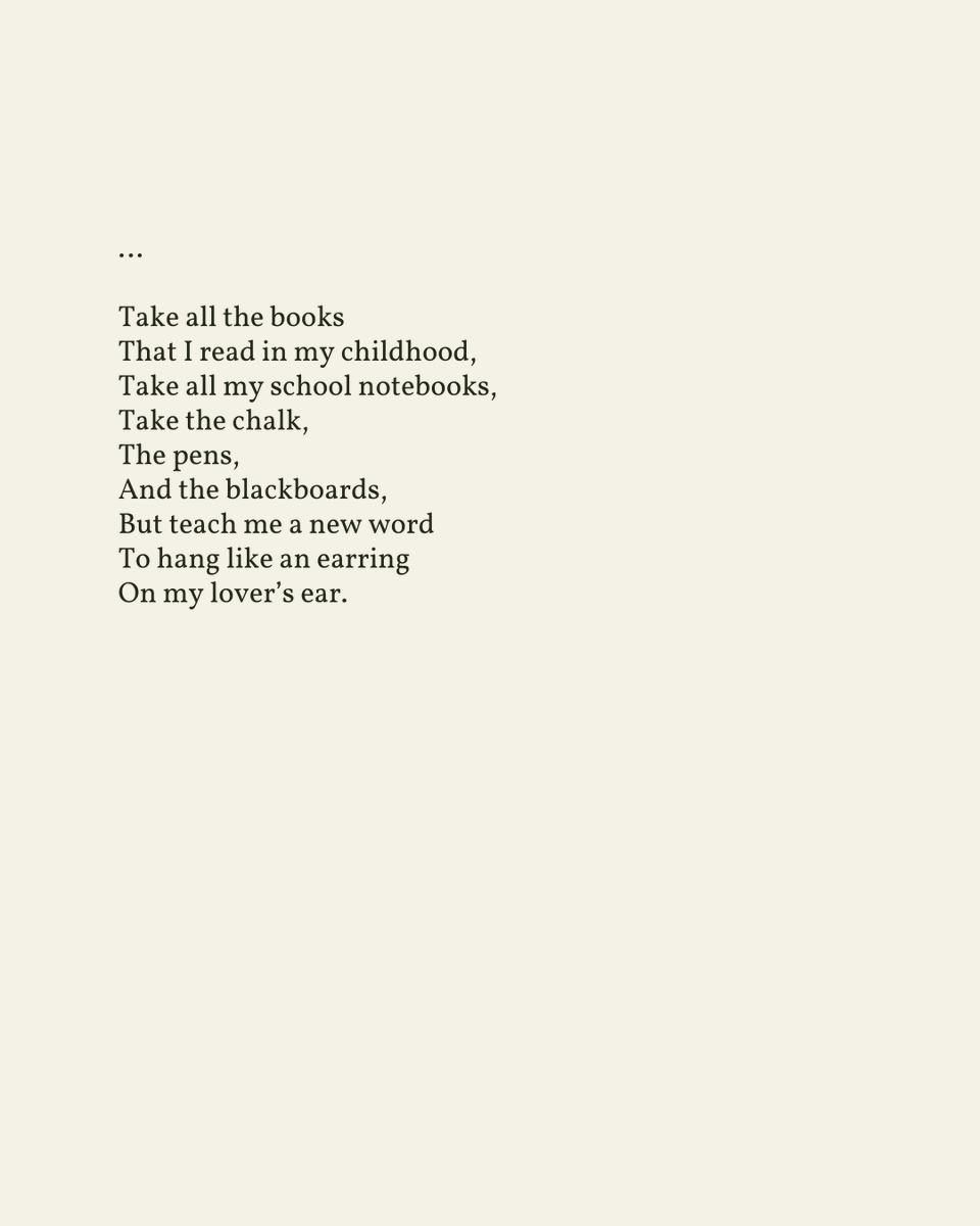 “I want to travel away from the dictionary / And to leave my lips / I am tired of my mouth / I want a different one”

— Nizar Qabbani

.
.
.

This poem appeared in Arabian Love Poems by Nizar Kabbani, published by Lynne Rienner Publishers, 1999. Shared here with deep gratitude.