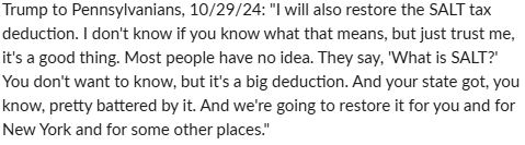 koronet's tweet photo. Trump in PA, 10/29/24: "I will also restore the SALT tax deduction. I don't know if you know what that means, but just trust me, it's a good thing."

In PA, 9/23/24: "Do you know what that is, SALT deduction? You will."

In NY, 9/18/24 to GOP Reps: "Remember, fellas, SALT." https://t.co/Fgs3JuximW
