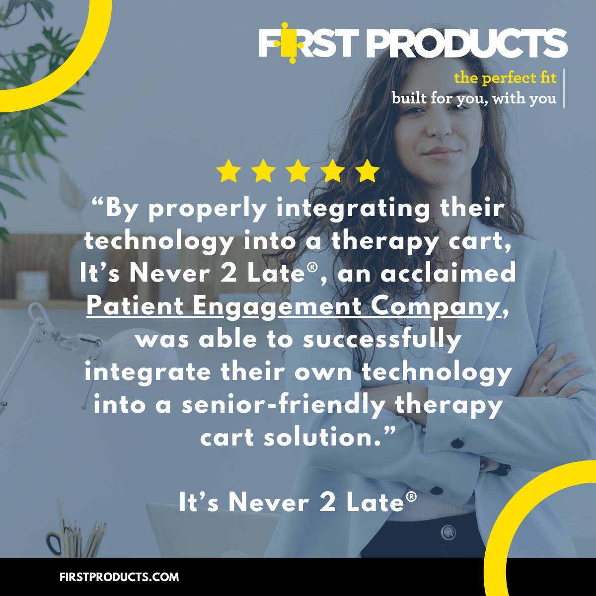 At First Products, we believe in making healthcare easier. From friendly and personalized service to a full line of products that meet your needs, we’re here to help you implement and integrate solutions that improve efficiency and comfort.