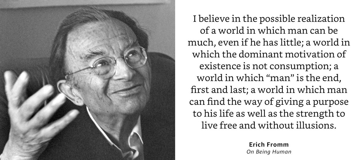 I keep coming back to the work of psychologist and philosopher Erich Fromm, author of seminal books like “Escape from Freedom.” His humanistic belief in man (and women!) and warnings about the dangers of authoritarianism are more relevant than ever today. Here’s a favorite quote: