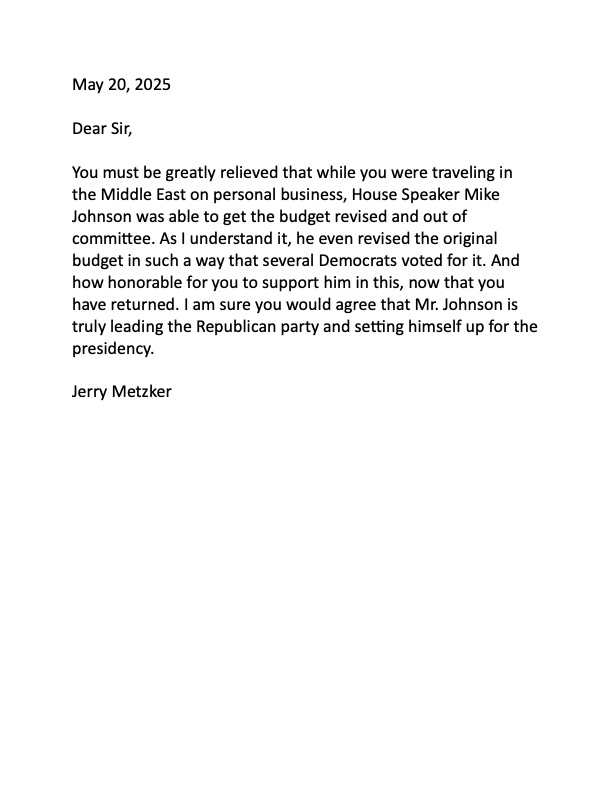 Letter to <a href="/WhiteHouse/">The White House</a> <a href="/realDonaldTrump/">Donald J. Trump</a> <a href="/SpeakerJohnson/">Speaker Mike Johnson</a> Dear Sir, you must be relieved that while you were in the Middle East on personal business, Mike Johnson got the budget revised &amp; out of committee. Johnson is leading the Republican party &amp; setting himself up to be President.