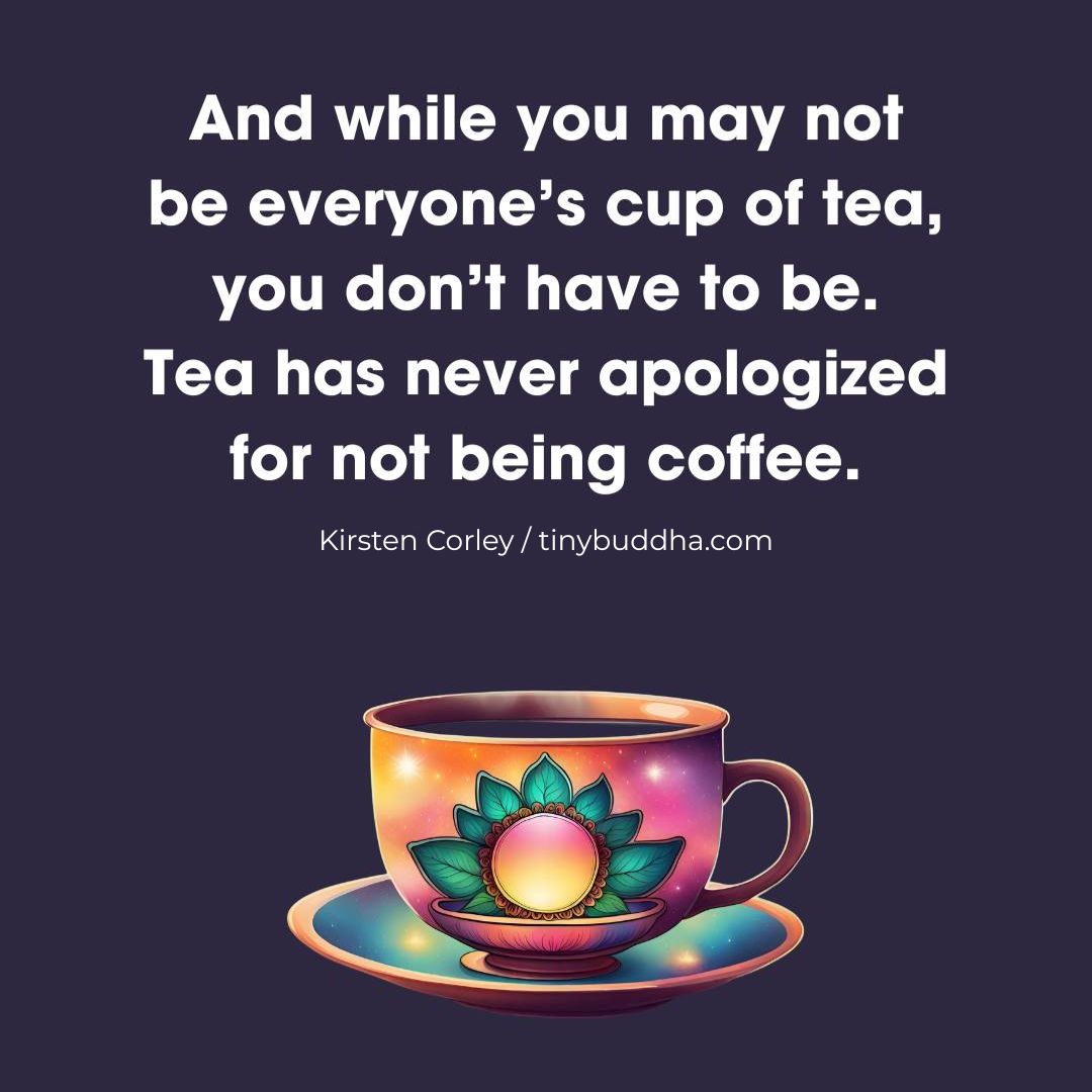"And while you may not be everyone’s cup of tea, you don’t have to be. Tea has never apologized for not being coffee.” ~Kirsten Corley