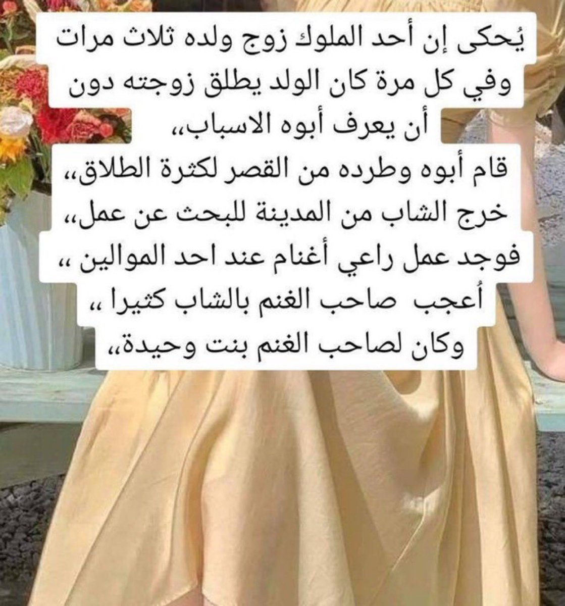 يحكى أن أحد الملوك زوج ولده ثلاث مرات وفي كل مرة كان الولد يطلق زوجته دون أن يعرف أبوه الاسباب

لايك وتابعني💅