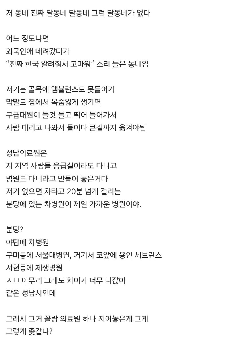 이재명이 만든 성남시립의료원

"저 동네 진짜 달동네 달동네 그런 달동네가 없다
저기는 골목에 앰뷸런스도 못들어가
막말로 집에서 목숨잃게 생기면
구급대원이 들것 들고 뛰어 들어가서
사람 데리고 나와서 들어다 큰길까지 옮겨야됨

그거 꼴랑 의료원 하나 지어놓은게 그게
그렇게 좆같냐?"