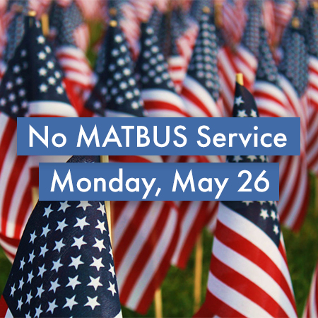 There will be no MATBUS service on Monday, May 26 due to the Memorial Day holiday. MATBUS offices will also be closed. Full service will resume on Tuesday, May 27.