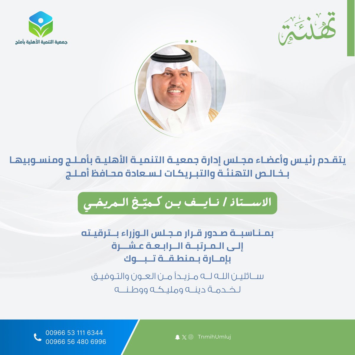 تتقدم جمعية التنمية الأهلية بأملج بخالص التهاني والتبريكات لسعادة محافظ أملج
الأستاذ / نايف بن كميخ المريخي
بمناسبة صدور قرار مجلس الوزراء بترقيته إلى المرتبة الرابعة عشرة بإمارة منطقة تبوك.
سائلين الله له مزيدًا من التوفيق والسداد في خدمة الدين والمليك والوطن.