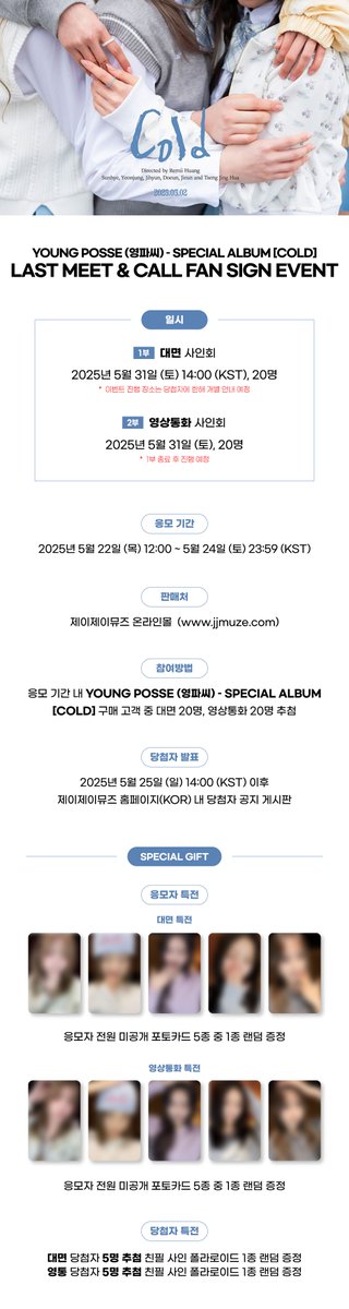 [💿]#YOUNGPOSSE #영파씨 - Special Album [COLD]
              LAST MEET&amp;CALL FAN SIGN EVENT

📅25.05.31 (토)
- 대면 : 14:00 (KST)
- 영통 : 대면 종료 후 

💙응모자 전원 미공개 포토카드 5종 중 1종 랜덤 증정

🛒~25.05.24 (토) 23:59 (KST)

🔗jjmuze.com
