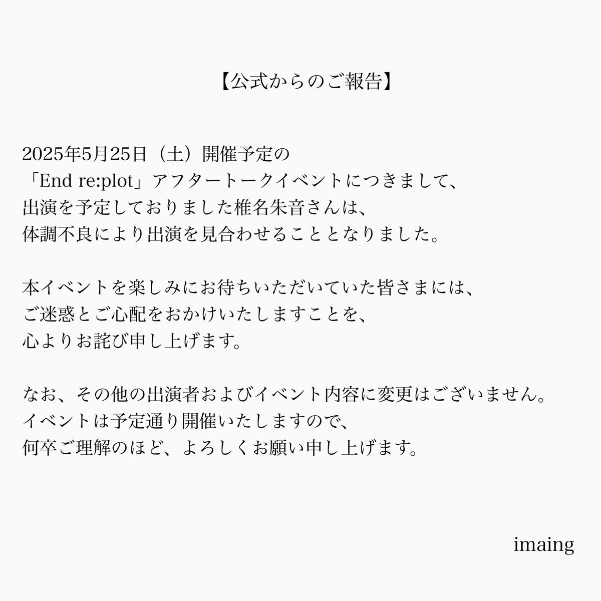 【imaingからのご報告】

「End re:plot」アフタートークイベントに出演を予定しておりました椎名朱音さんは体調不良により出演を見合わせることとなりました。

椎名朱音さんの扱いでご予約いただきましたお客様へは個別でご連絡をさせていただきます。

ご確認のほどよろしくお願いいたします。