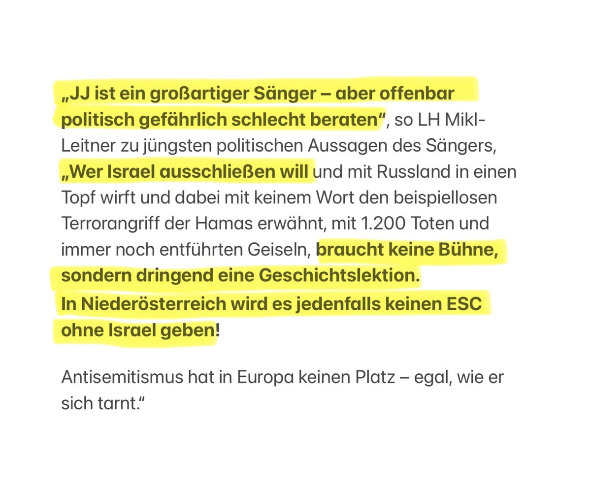 „JJ ist ein großartiger Sänger – aber politisch gefährlich schlecht beraten. Wer Israel mit Russland in einen Topf wirft und ausschließen will, braucht keine Bühne, sondern dringend eine Geschichtslektion.
In NÖ wird es jedenfalls keinen ESC ohne Israel geben!“ LH Mikl-Leitner