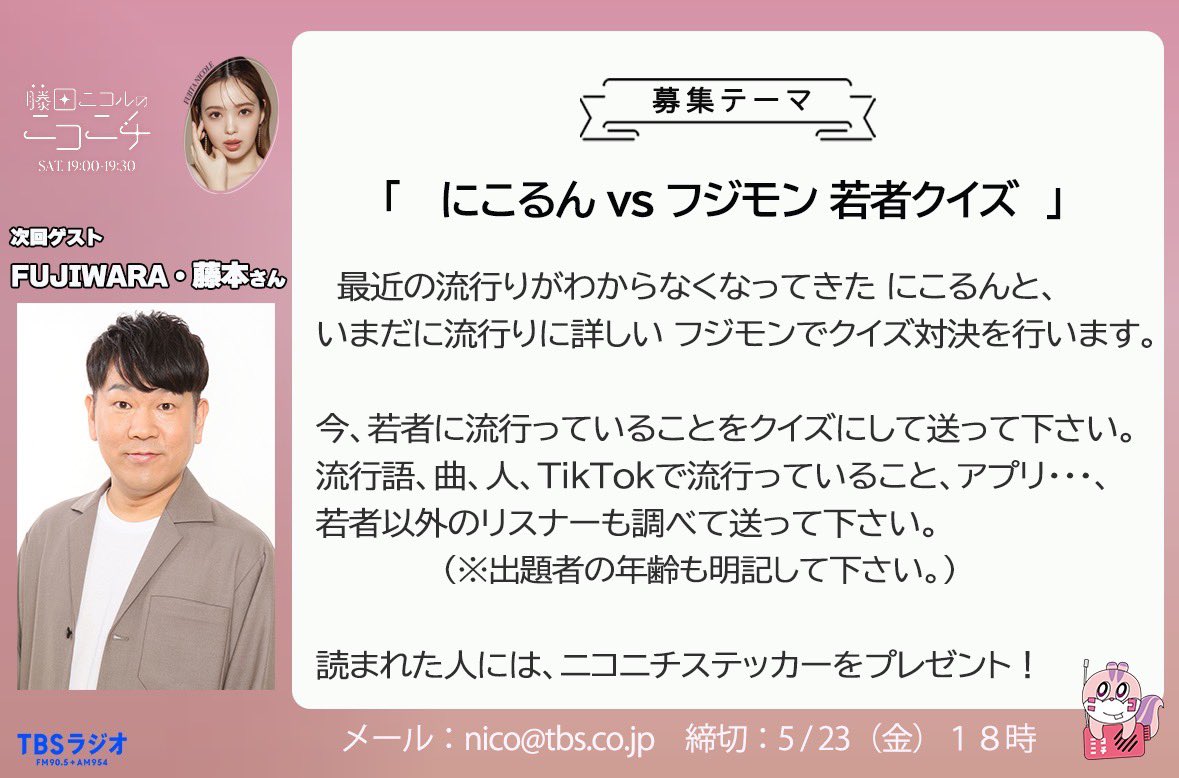 藤田ニコルのニコニチ (@niconichi905954) on Twitter photo 次回のゲストは、FUJIWARA・藤本さん!
⚫︎メール募集中⚫︎
「にこるんvsフジモン 若者クイズ」
今、若者に流行っていることをクイズにして送って下さい!
言葉や歌、人など、若者以外も調べて送ってOKです。(一応、年齢も書いて下さい)
📩nico@tbs.co.jp
締切:5月23日(金)18時
#ニコニチ 次回のゲストは、FUJIWARA・藤本さん!
⚫︎メール募集中⚫︎
「にこるんvsフジモン 若者クイズ」
今、若者に流行っていることをクイズにして送って下さい!
言葉や歌、人など、若者以外も調べて送ってOKです。(一応、年齢も書いて下さい)
📩nico@tbs.co.jp
締切:5月23日(金)18時
#ニコニチ