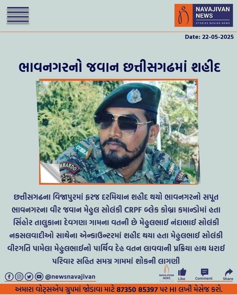 CRPF કોબ્રા કમાન્ડોમાં છત્તીસગઢ ખાતે ફરજ બજાવતા, શિહોર તાલુકાના દેવગાણાના મેહુલકુમાર નંદલાલભાઈ સોલંકી છત્તીસગઢમાં નક્સલી ઓપરેશનમાં વીરગતિ પામ્યા છે.
   ઈશ્વર સદગતના આત્માને શાંતિ અર્પે અને પરિવાર પર આવી પડેલી વિપત્તિને સહન કરવાની શક્તિ આપે એજ પ્રાર્થના.
जय हिंद । 🇮🇳