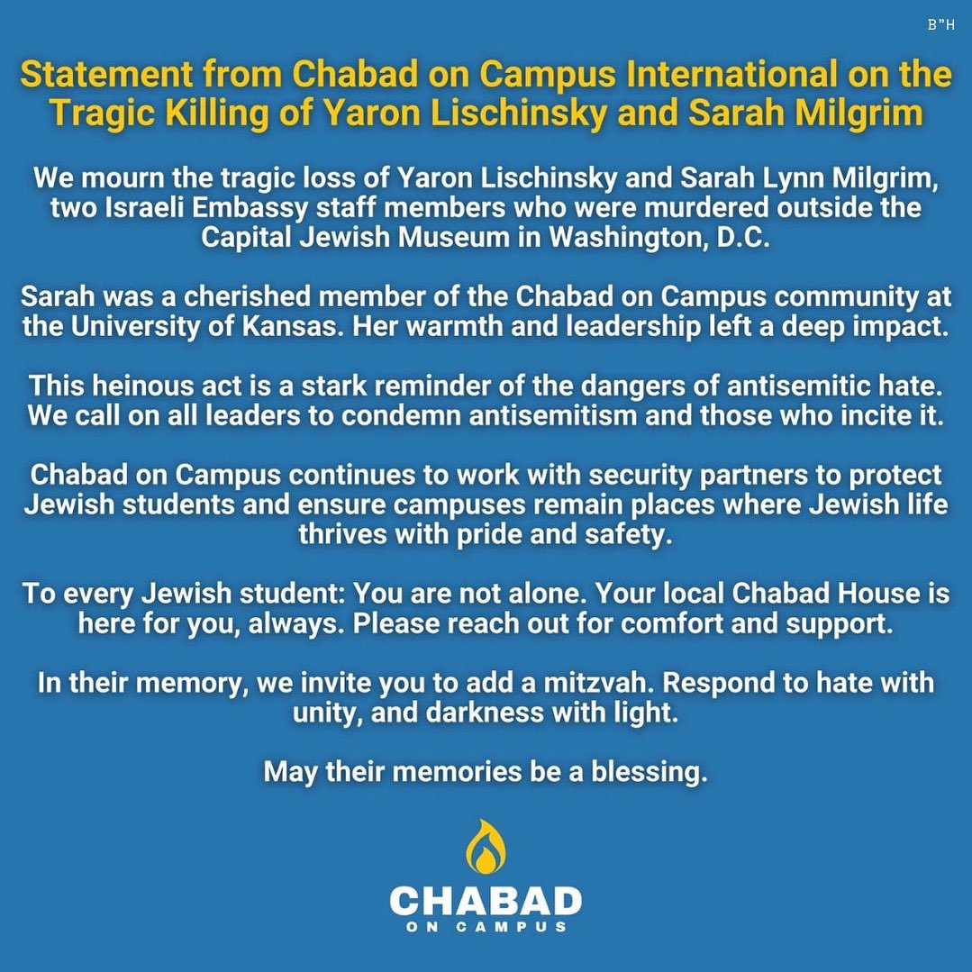 Chabad on Campus International (@chabadoncampus) on Twitter photo Chabad on Campus International mourns the tragic loss of Yaron Lischinsky and Sarah Milgrim, two Israeli Embassy staff killed in D.C.
Sarah was a beloved member of Chabad on Campus at <a href="/UnivOfKansas/">University of Kansas</a>.
May their memories be a blessing. Chabad on Campus International mourns the tragic loss of Yaron Lischinsky and Sarah Milgrim, two Israeli Embassy staff killed in D.C.
Sarah was a beloved member of Chabad on Campus at <a href="/UnivOfKansas/">University of Kansas</a>.
May their memories be a blessing.